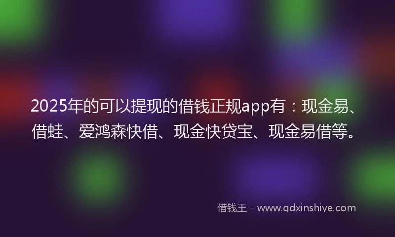 2025年的可以提现的借钱正规app有：现金易、借蛙、爱鸿森快借、现金快贷宝、现金易借等。