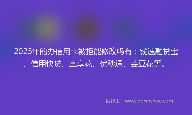2025年的办信用卡被拒能修改吗有：钱速融贷宝、信用快贷、宜享花、优秒通、芸豆花等。
