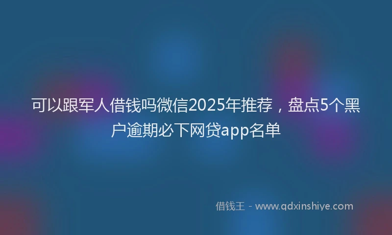 可以跟军人借钱吗微信2025年推荐，盘点5个黑户逾期必下网贷app名单