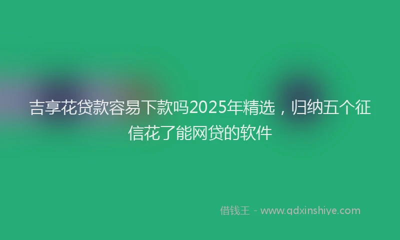 吉享花贷款容易下款吗2025年精选，归纳五个征信花了能网贷的软件