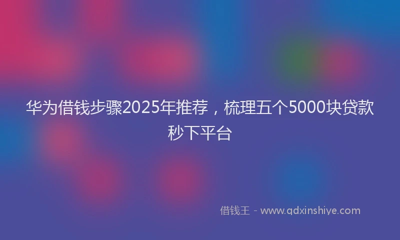 华为借钱步骤2025年推荐，梳理五个5000块贷款秒下平台