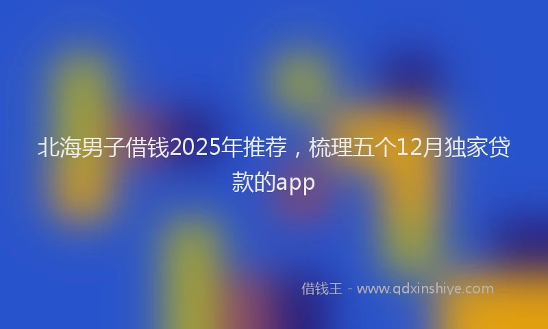 北海男子借钱2025年推荐，梳理五个12月独家贷款的app