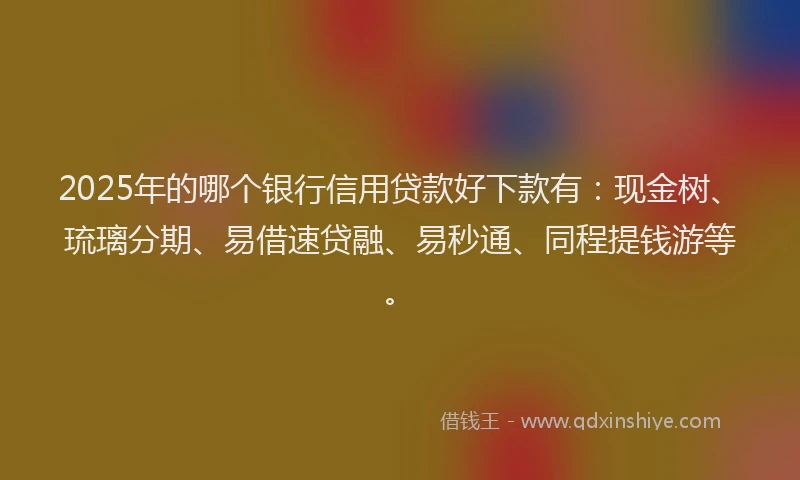 2025年的哪个银行信用贷款好下款有：现金树、琉璃分期、易借速贷融、易秒通、同程提钱游等。