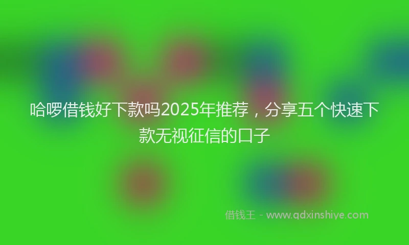 哈啰借钱好下款吗2025年推荐，分享五个快速下款无视征信的口子