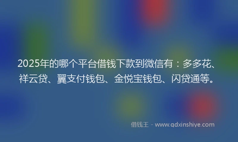2025年的哪个平台借钱下款到微信有：多多花、祥云贷、翼支付钱包、金悦宝钱包、闪贷通等。