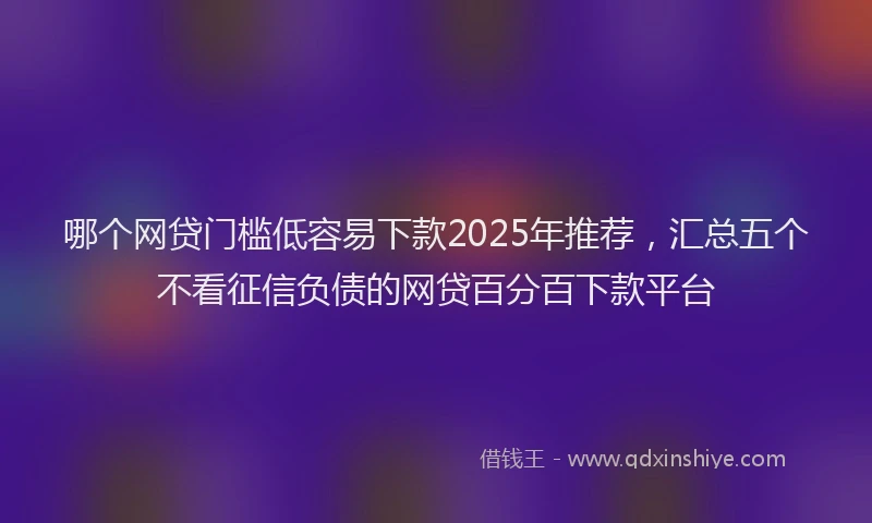 哪个网贷门槛低容易下款2025年推荐，汇总五个不看征信负债的网贷百分百下款平台