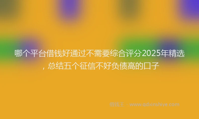 哪个平台借钱好通过不需要综合评分2025年精选，总结五个征信不好负债高的口子