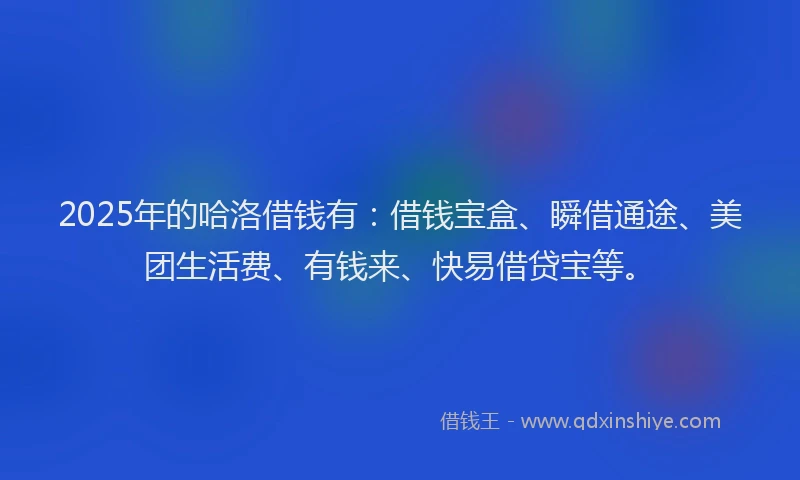 2025年的哈洛借钱有：借钱宝盒、瞬借通途、美团生活费、有钱来、快易借贷宝等。