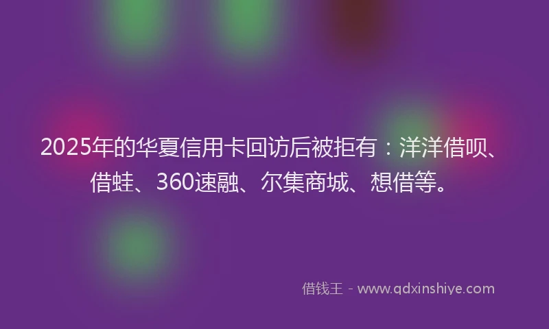 2025年的华夏信用卡回访后被拒有：洋洋借呗、借蛙、360速融、尔集商城、想借等。