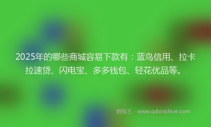 2025年的哪些商城容易下款有：蓝鸟信用、拉卡拉速贷、闪电宝、多多钱包、轻花优品等。