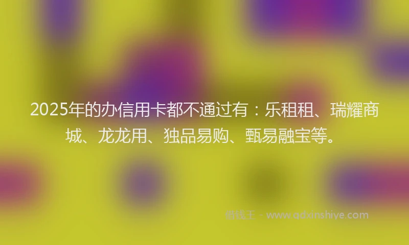 2025年的办信用卡都不通过有：乐租租、瑞耀商城、龙龙用、独品易购、甄易融宝等。