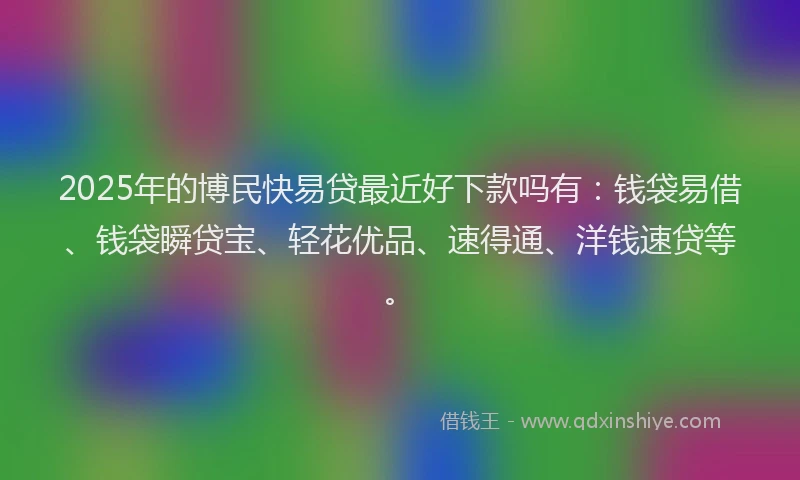 2025年的博民快易贷最近好下款吗有：钱袋易借、钱袋瞬贷宝、轻花优品、速得通、洋钱速贷等。