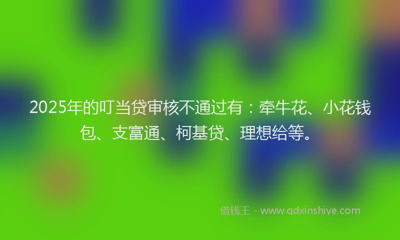 2025年的叮当贷审核不通过有：牵牛花、小花钱包、支富通、柯基贷、理想给等。
