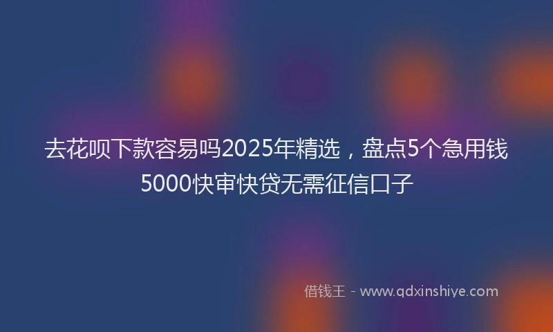 去花呗下款容易吗2025年精选，盘点5个急用钱5000快审快贷无需征信口子