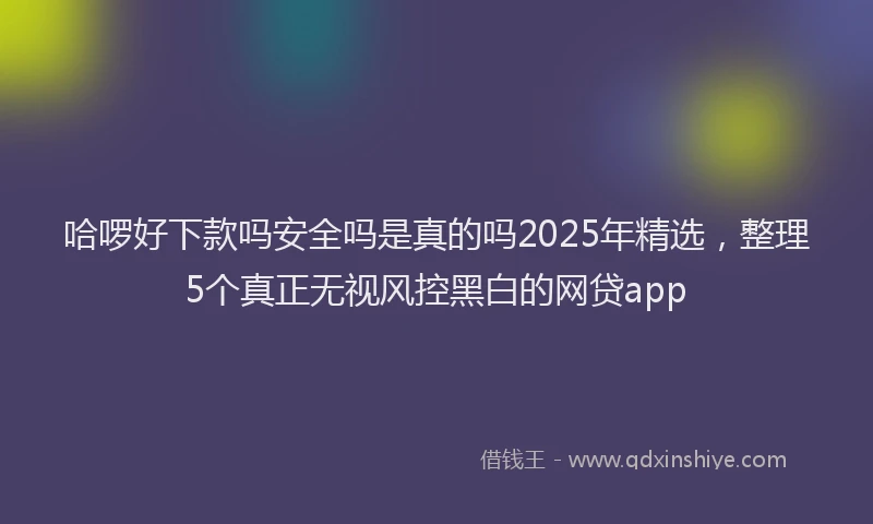 哈啰好下款吗安全吗是真的吗2025年精选，整理5个真正无视风控黑白的网贷app