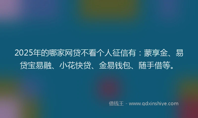 2025年的哪家网贷不看个人征信有：蒙享金、易贷宝易融、小花快贷、金易钱包、随手借等。