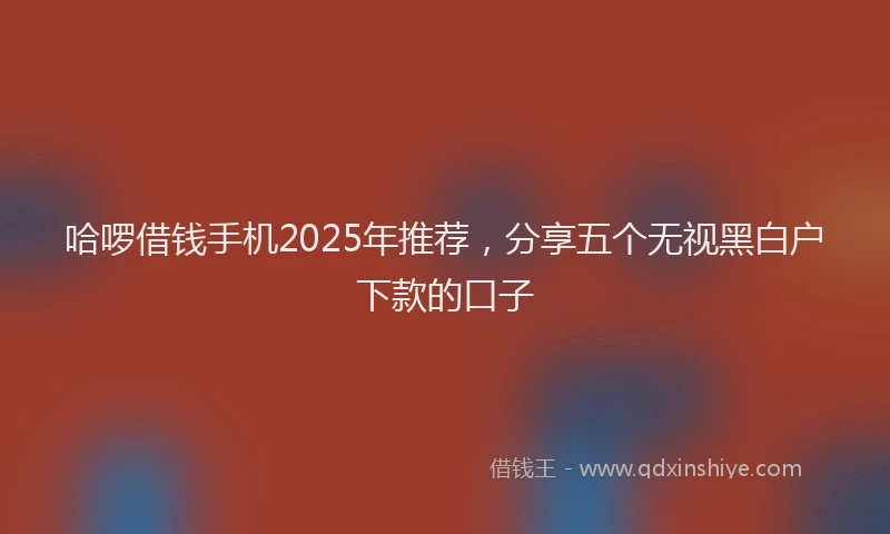 哈啰借钱手机2025年推荐，分享五个无视黑白户下款的口子