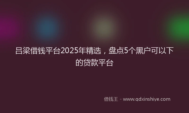 吕梁借钱平台2025年精选，盘点5个黑户可以下的贷款平台