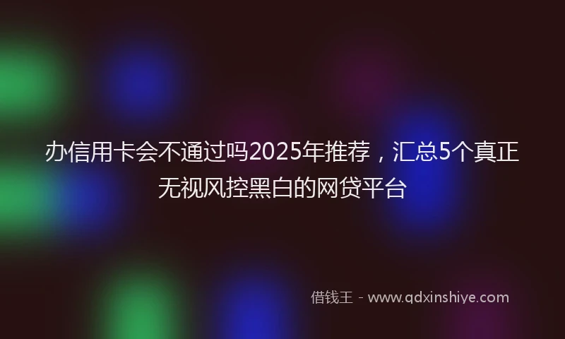办信用卡会不通过吗2025年推荐，汇总5个真正无视风控黑白的网贷平台