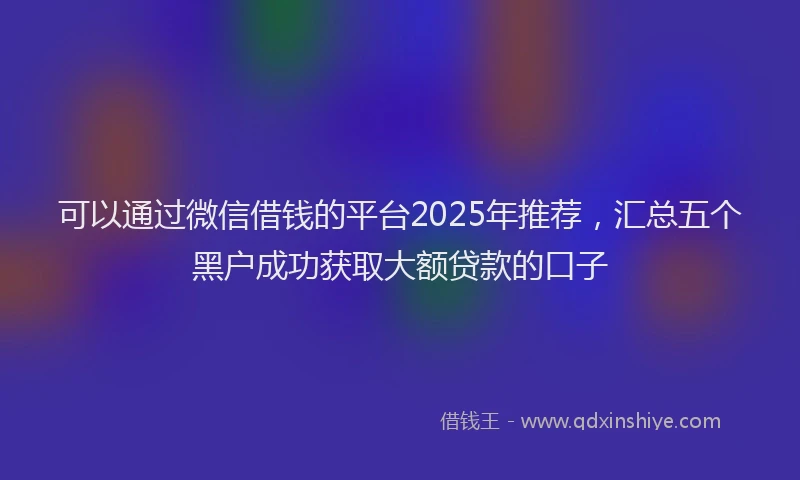 可以通过微信借钱的平台2025年推荐，汇总五个黑户成功获取大额贷款的口子