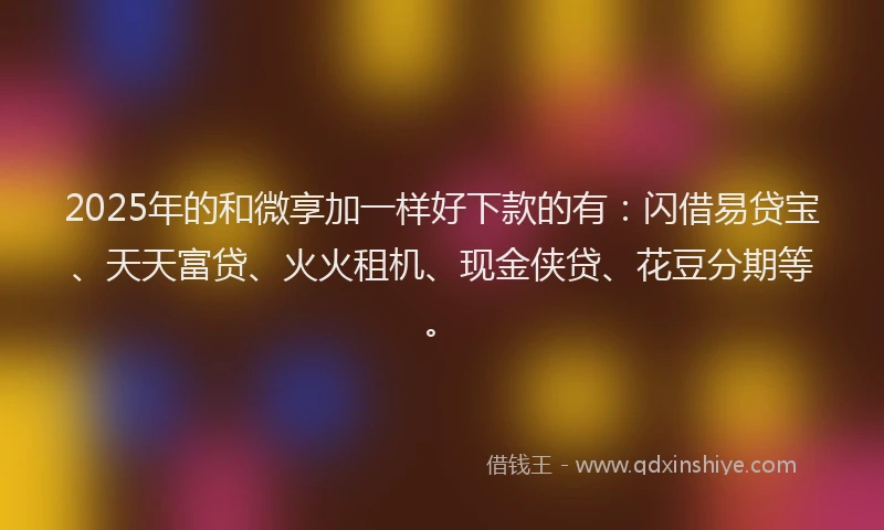 2025年的和微享加一样好下款的有：闪借易贷宝、天天富贷、火火租机、现金侠贷、花豆分期等。