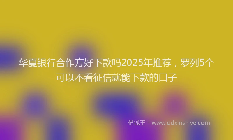 华夏银行合作方好下款吗2025年推荐，罗列5个可以不看征信就能下款的口子
