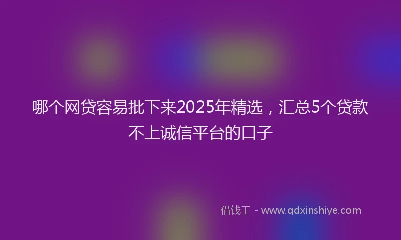 哪个网贷容易批下来2025年精选，汇总5个贷款不上诚信平台的口子