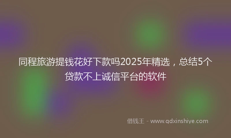 同程旅游提钱花好下款吗2025年精选，总结5个贷款不上诚信平台的软件