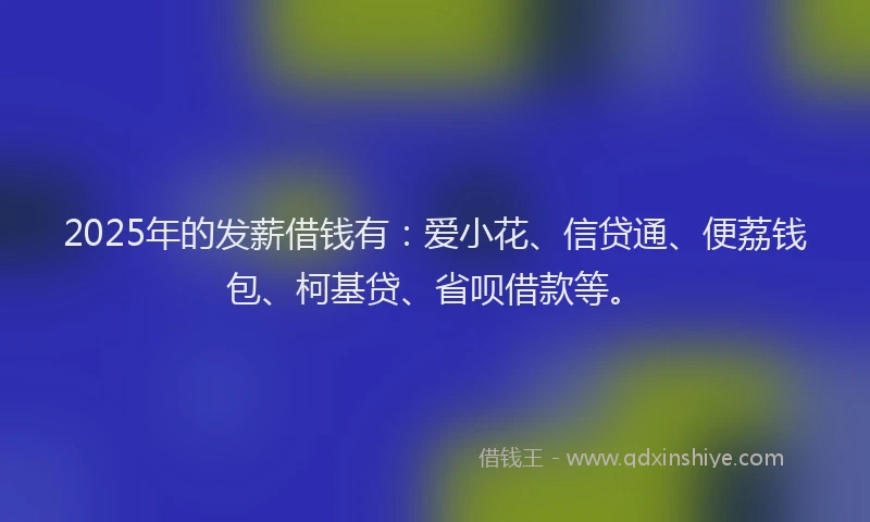 2025年的发薪借钱有：爱小花、信贷通、便荔钱包、柯基贷、省呗借款等。