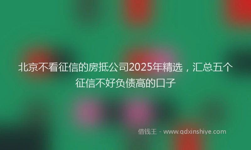 北京不看征信的房抵公司2025年精选，汇总五个征信不好负债高的口子
