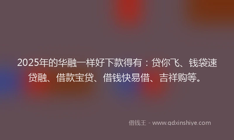 2025年的华融一样好下款得有：贷你飞、钱袋速贷融、借款宝贷、借钱快易借、吉祥购等。