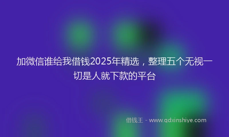 加微信谁给我借钱2025年精选，整理五个无视一切是人就下款的平台