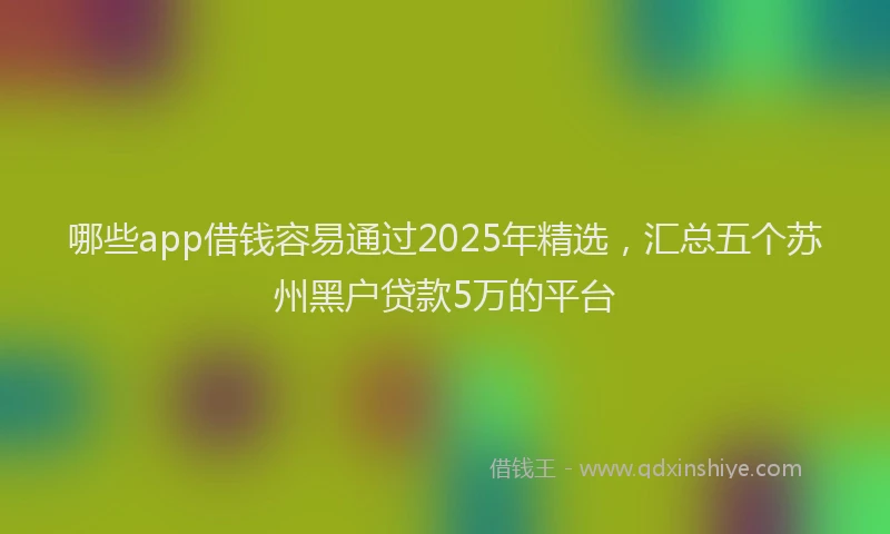 哪些app借钱容易通过2025年精选，汇总五个苏州黑户贷款5万的平台