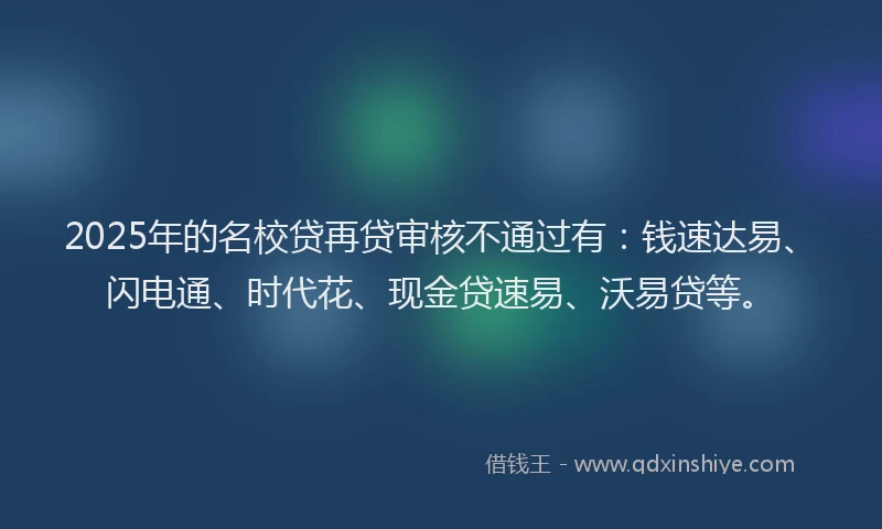 2025年的名校贷再贷审核不通过有：钱速达易、闪电通、时代花、现金贷速易、沃易贷等。