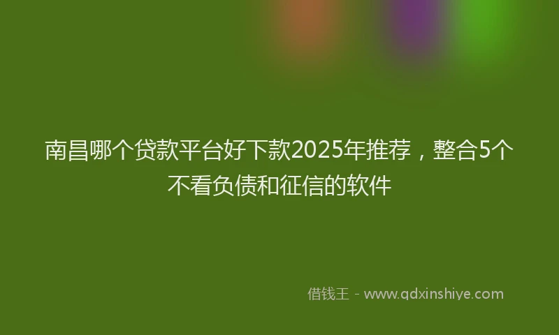 南昌哪个贷款平台好下款2025年推荐，整合5个不看负债和征信的软件