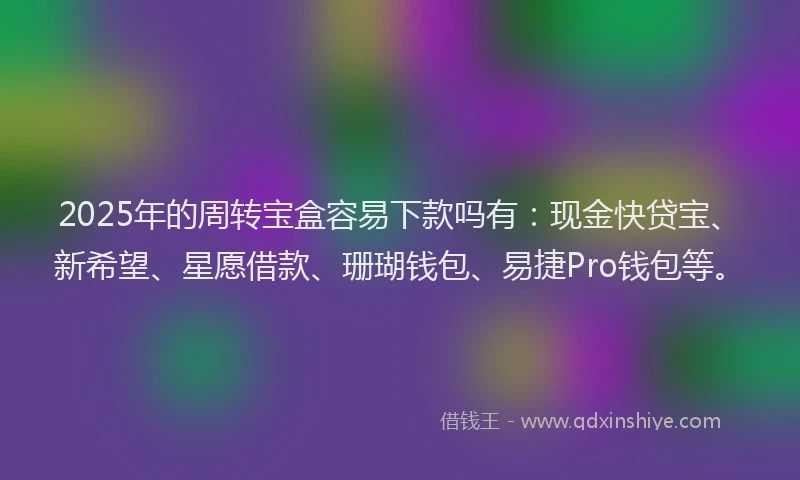 2025年的周转宝盒容易下款吗有：现金快贷宝、新希望、星愿借款、珊瑚钱包、易捷Pro钱包等。