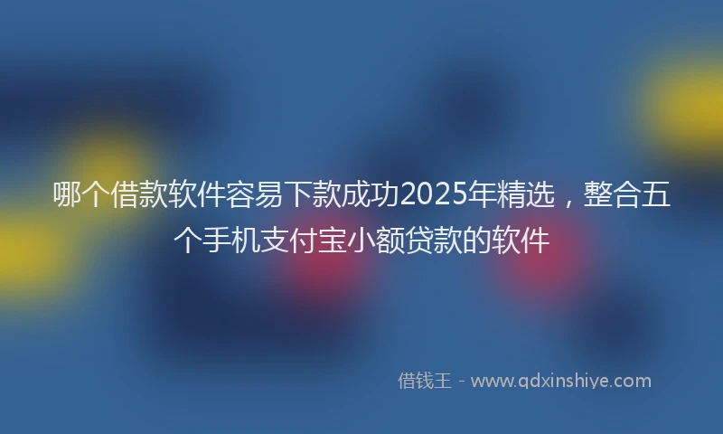哪个借款软件容易下款成功2025年精选，整合五个手机支付宝小额贷款的软件