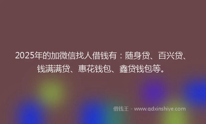 2025年的加微信找人借钱有：随身贷、百兴贷、钱满满贷、惠花钱包、鑫贷钱包等。