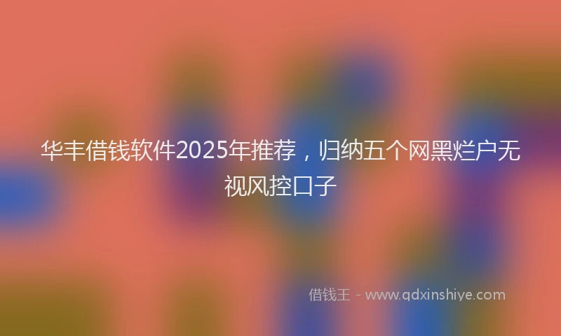 华丰借钱软件2025年推荐，归纳五个网黑烂户无视风控口子