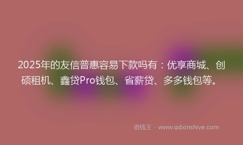 2025年的友信普惠容易下款吗有：优享商城、创硕租机、鑫贷Pro钱包、省薪贷、多多钱包等。