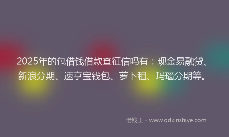 2025年的包借钱借款查征信吗有：现金易融贷、新浪分期、速享宝钱包、萝卜租、玛瑙分期等。