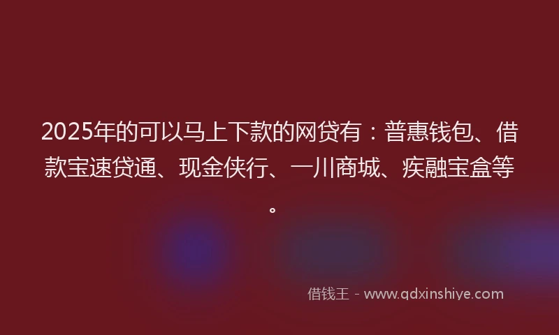 2025年的可以马上下款的网贷有：普惠钱包、借款宝速贷通、现金侠行、一川商城、疾融宝盒等。