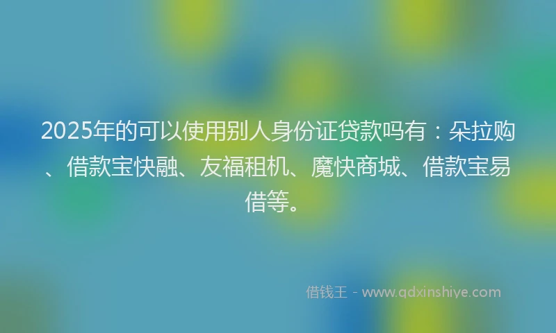 2025年的可以使用别人身份证贷款吗有：朵拉购、借款宝快融、友福租机、魔快商城、借款宝易借等。