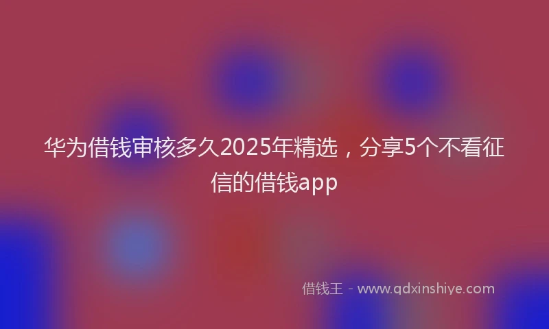 华为借钱审核多久2025年精选，分享5个不看征信的借钱app
