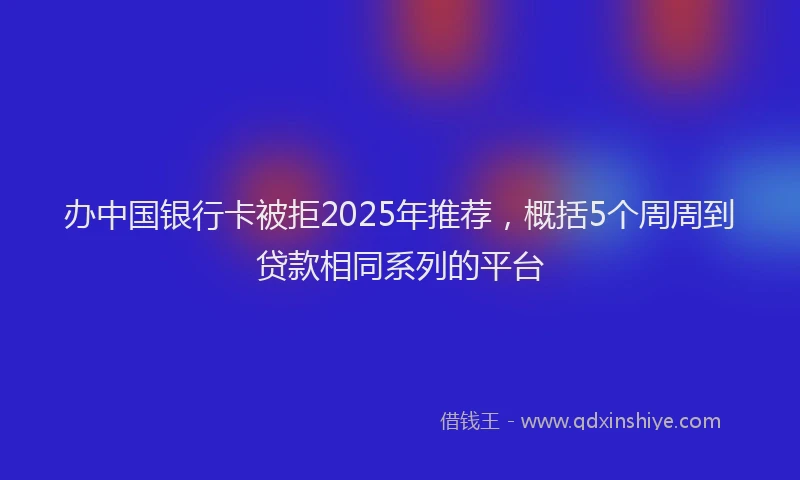 办中国银行卡被拒2025年推荐，概括5个周周到贷款相同系列的平台