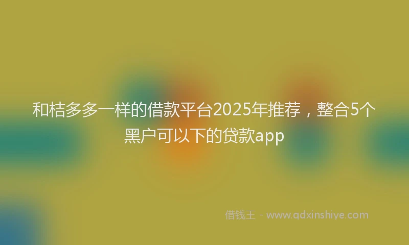和桔多多一样的借款平台2025年推荐，整合5个黑户可以下的贷款app