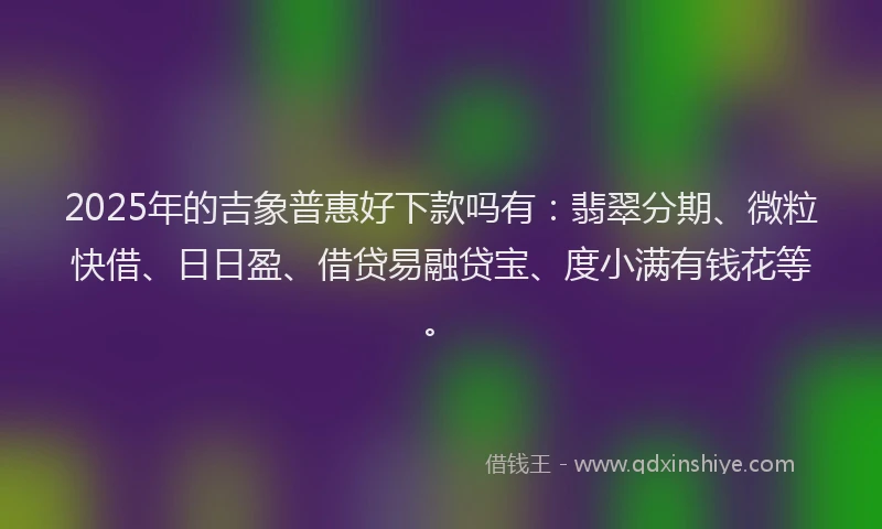 2025年的吉象普惠好下款吗有：翡翠分期、微粒快借、日日盈、借贷易融贷宝、度小满有钱花等。