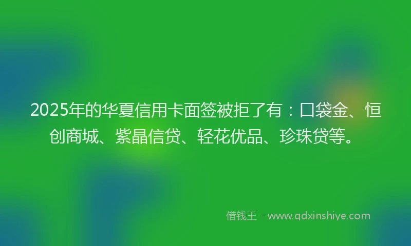 2025年的华夏信用卡面签被拒了有：口袋金、恒创商城、紫晶信贷、轻花优品、珍珠贷等。
