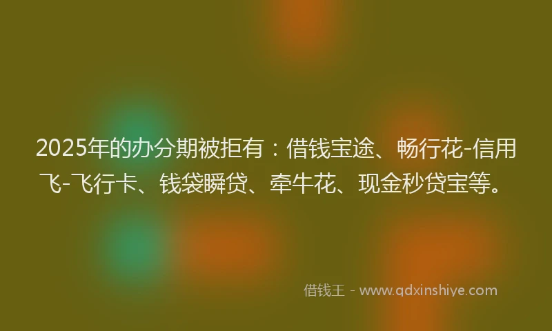 2025年的办分期被拒有：借钱宝途、畅行花-信用飞-飞行卡、钱袋瞬贷、牵牛花、现金秒贷宝等。