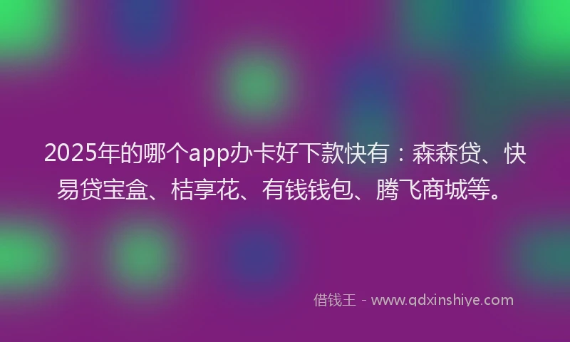 2025年的哪个app办卡好下款快有：森森贷、快易贷宝盒、桔享花、有钱钱包、腾飞商城等。